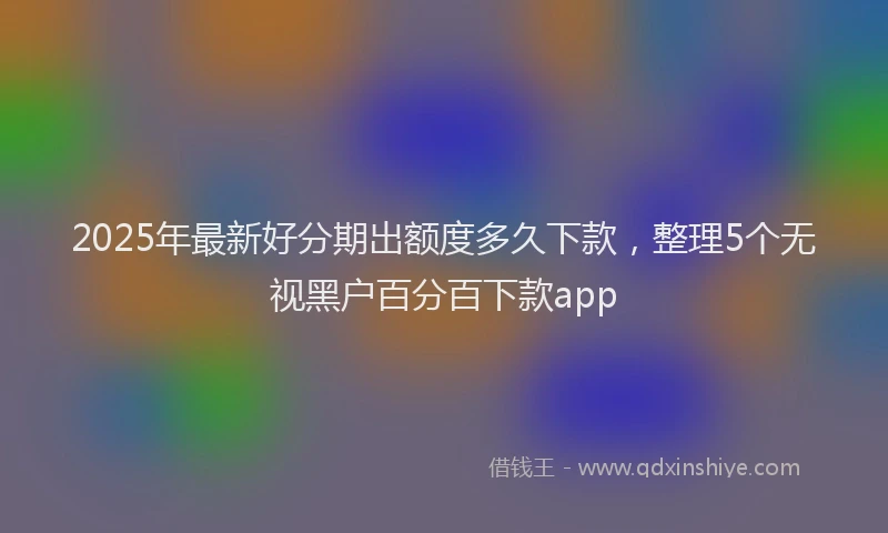 2025年最新好分期出额度多久下款，整理5个无视黑户百分百下款app