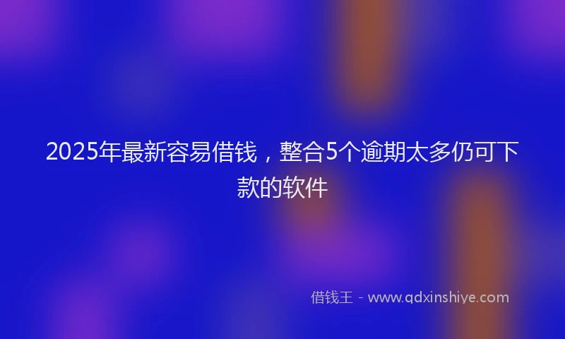 2025年最新容易借钱，整合5个逾期太多仍可下款的软件