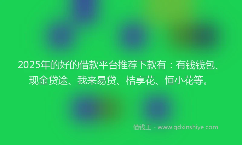 2025年的好的借款平台推荐下款有：有钱钱包、现金贷途、我来易贷、桔享花、恒小花等。