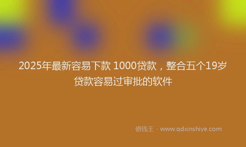 2025年最新容易下款 1000贷款，整合五个19岁贷款容易过审批的软件