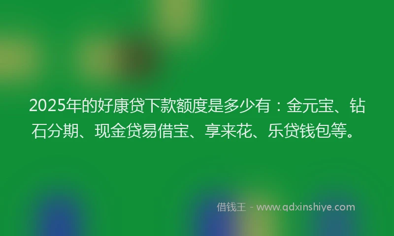 2025年的好康贷下款额度是多少有：金元宝、钻石分期、现金贷易借宝、享来花、乐贷钱包等。