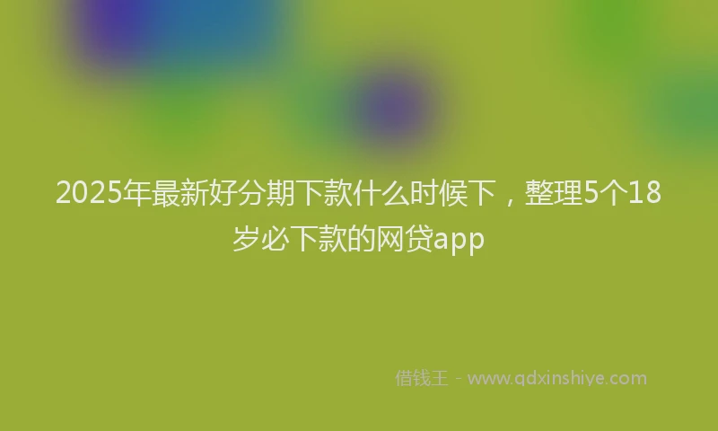 2025年最新好分期下款什么时候下，整理5个18岁必下款的网贷app