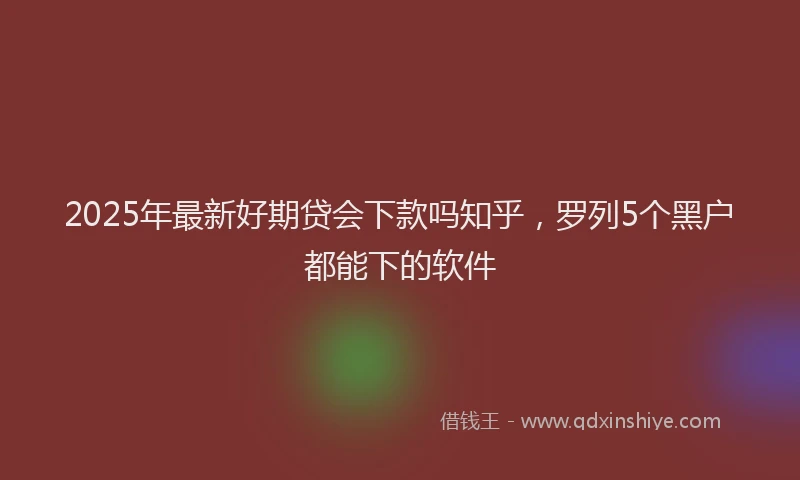 2025年最新好期贷会下款吗知乎，罗列5个黑户都能下的软件