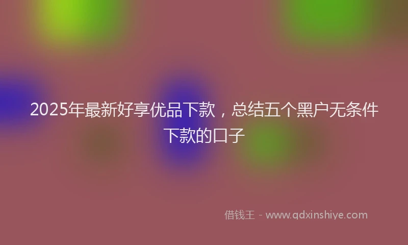 2025年最新好享优品下款，总结五个黑户无条件下款的口子