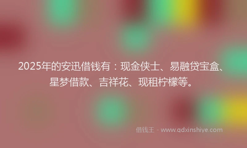 2025年的安迅借钱有：现金侠士、易融贷宝盒、星梦借款、吉祥花、现租柠檬等。