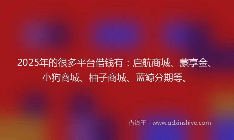 2025年的很多平台借钱有：启航商城、蒙享金、小狗商城、柚子商城、蓝鲸分期等。