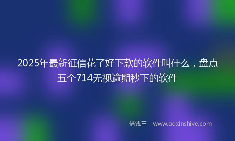 2025年最新征信花了好下款的软件叫什么，盘点五个714无视逾期秒下的软件