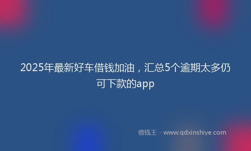 2025年最新好车借钱加油，汇总5个逾期太多仍可下款的app