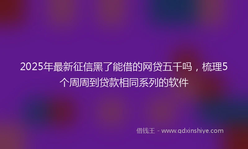 2025年最新征信黑了能借的网贷五千吗，梳理5个周周到贷款相同系列的软件