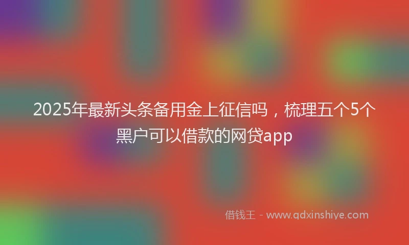 2025年最新头条备用金上征信吗，梳理五个5个黑户可以借款的网贷app
