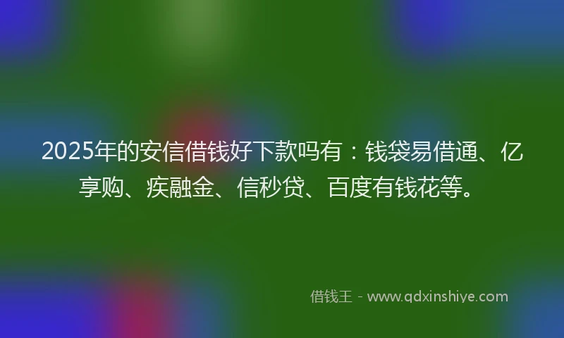 2025年的安信借钱好下款吗有：钱袋易借通、亿享购、疾融金、信秒贷、百度有钱花等。