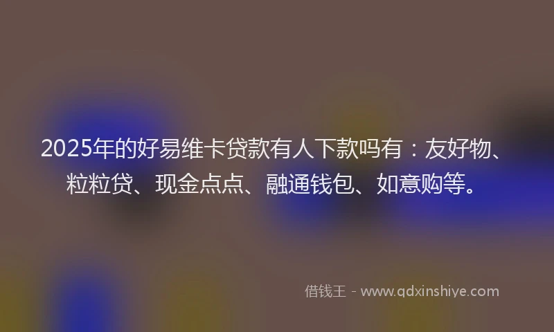 2025年的好易维卡贷款有人下款吗有：友好物、粒粒贷、现金点点、融通钱包、如意购等。