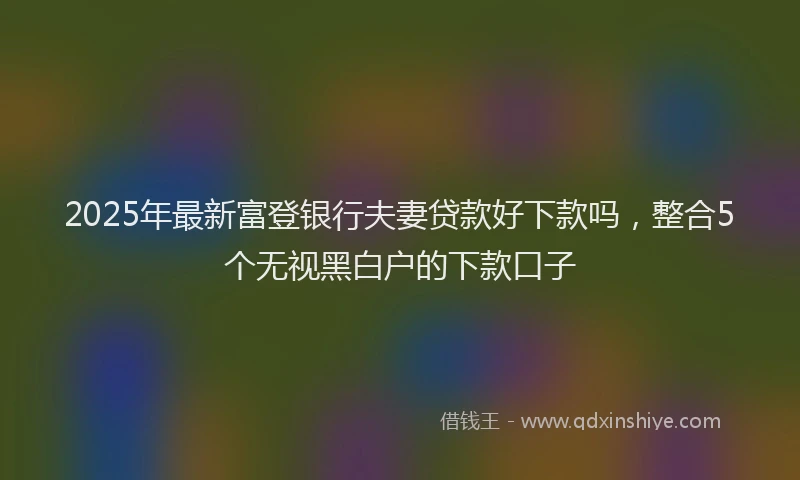 2025年最新富登银行夫妻贷款好下款吗，整合5个无视黑白户的下款口子