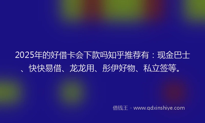 2025年的好借卡会下款吗知乎推荐有：现金巴士、快快易借、龙龙用、彤伊好物、私立签等。