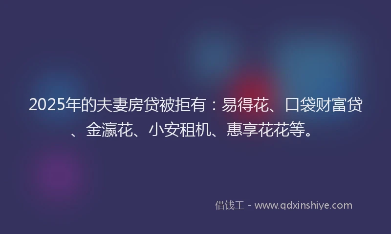 2025年的夫妻房贷被拒有：易得花、口袋财富贷、金瀛花、小安租机、惠享花花等。