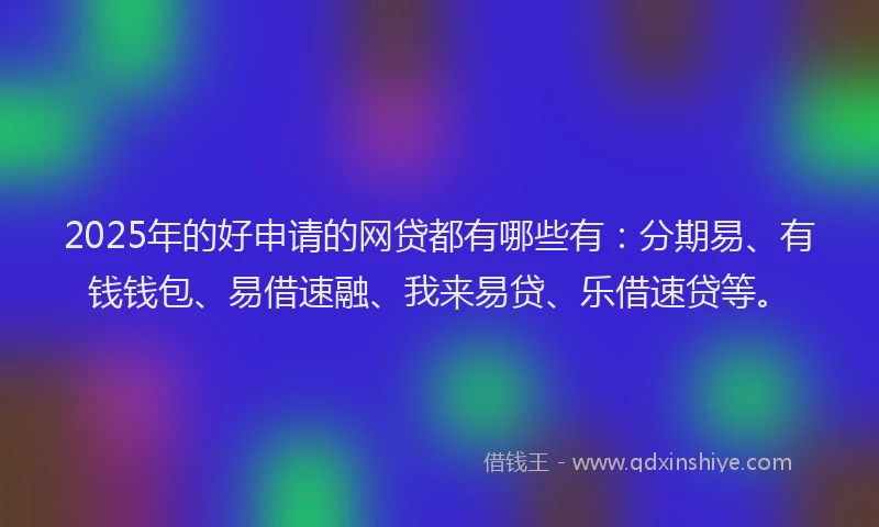 2025年的好申请的网贷都有哪些有：分期易、有钱钱包、易借速融、我来易贷、乐借速贷等。