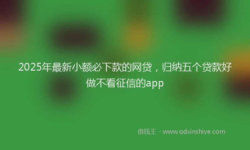 2025年最新小额必下款的网贷，归纳五个贷款好做不看征信的app