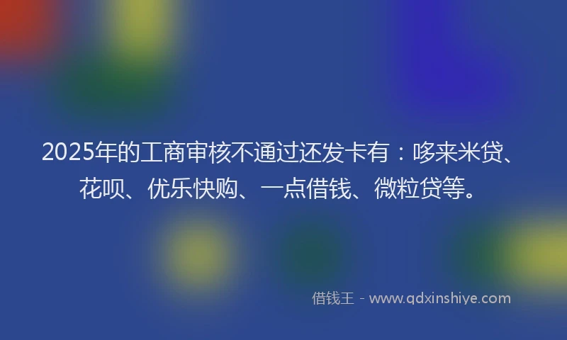 2025年的工商审核不通过还发卡有：哆来米贷、花呗、优乐快购、一点借钱、微粒贷等。