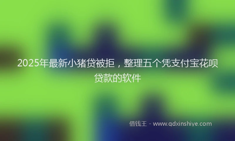 2025年最新小猪贷被拒，整理五个凭支付宝花呗贷款的软件
