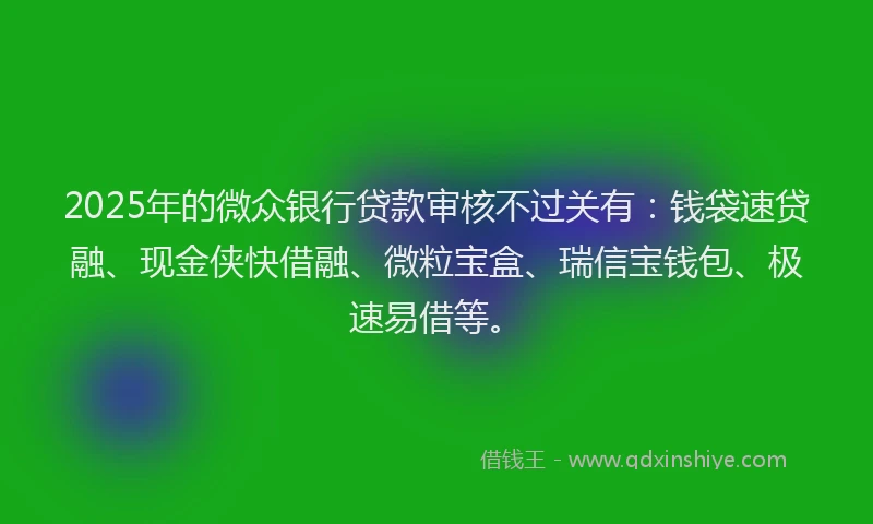 2025年的微众银行贷款审核不过关有：钱袋速贷融、现金侠快借融、微粒宝盒、瑞信宝钱包、极速易借等。