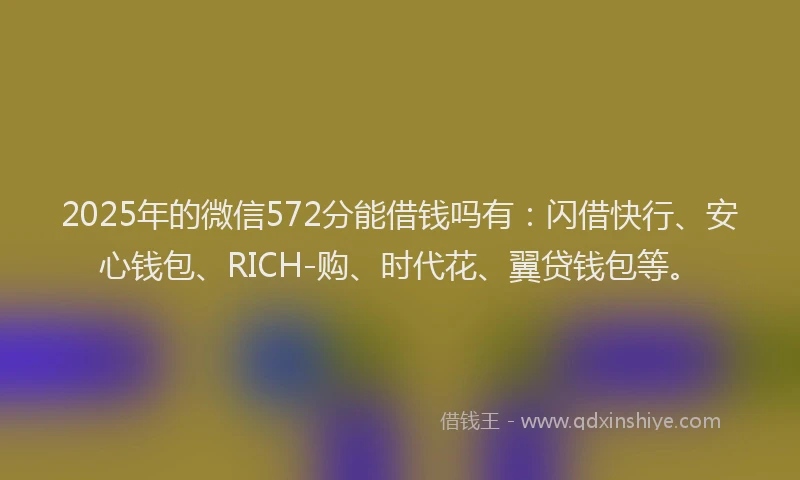 2025年的微信572分能借钱吗有：闪借快行、安心钱包、RICH-购、时代花、翼贷钱包等。