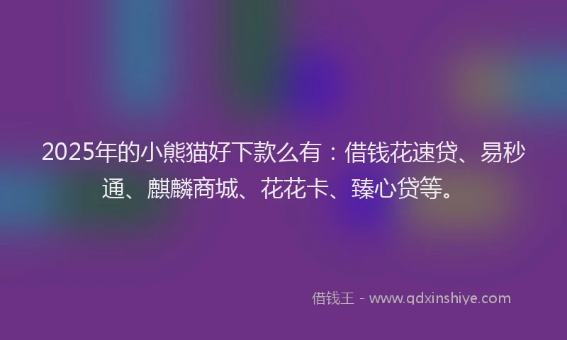 2025年的小熊猫好下款么有：借钱花速贷、易秒通、麒麟商城、花花卡、臻心贷等。