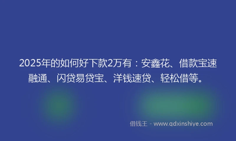 2025年的如何好下款2万有：安鑫花、借款宝速融通、闪贷易贷宝、洋钱速贷、轻松借等。