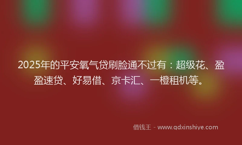 2025年的平安氧气贷刷脸通不过有：超级花、盈盈速贷、好易借、京卡汇、一橙租机等。
