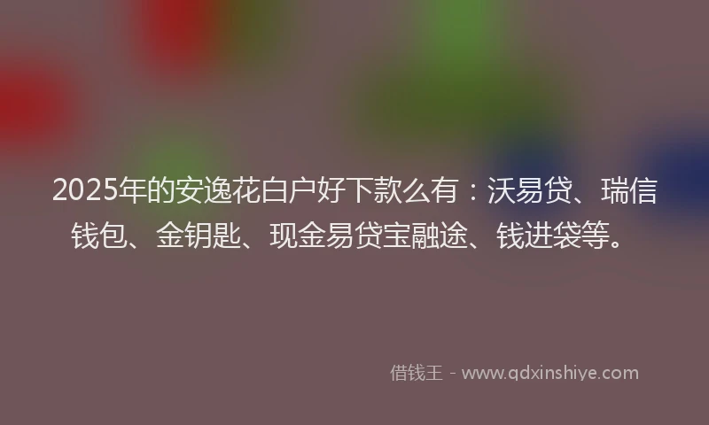 2025年的安逸花白户好下款么有：沃易贷、瑞信钱包、金钥匙、现金易贷宝融途、钱进袋等。
