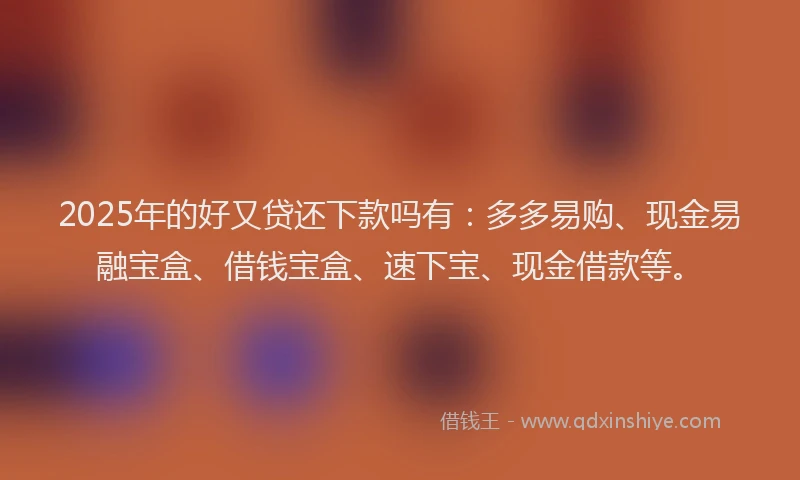 2025年的好又贷还下款吗有：多多易购、现金易融宝盒、借钱宝盒、速下宝、现金借款等。