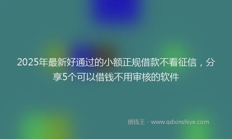 2025年最新好通过的小额正规借款不看征信，分享5个可以借钱不用审核的软件