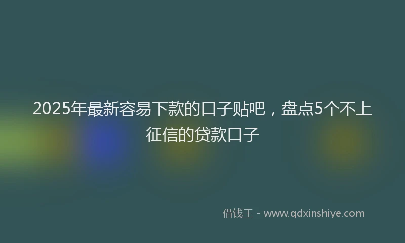 2025年最新容易下款的口子贴吧，盘点5个不上征信的贷款口子
