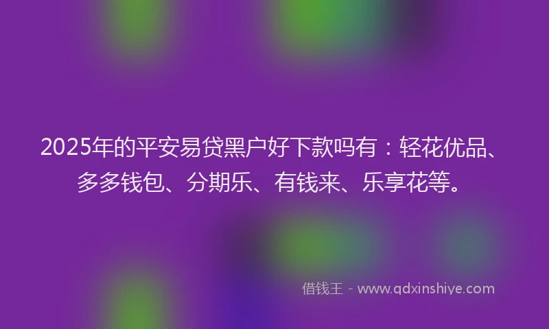 2025年的平安易贷黑户好下款吗有：轻花优品、多多钱包、分期乐、有钱来、乐享花等。