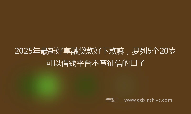 2025年最新好享融贷款好下款嘛，罗列5个20岁可以借钱平台不查征信的口子
