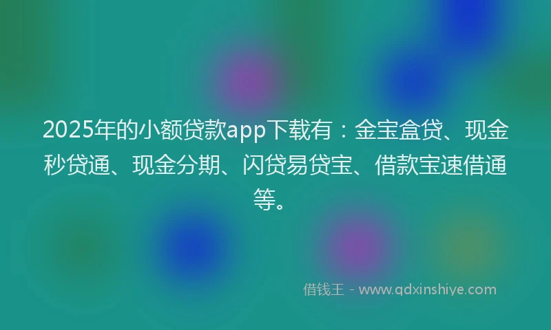 2025年的小额贷款app下载有：金宝盒贷、现金秒贷通、现金分期、闪贷易贷宝、借款宝速借通等。