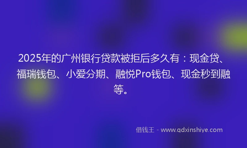 2025年的广州银行贷款被拒后多久有：现金贷、福瑞钱包、小爱分期、融悦Pro钱包、现金秒到融等。