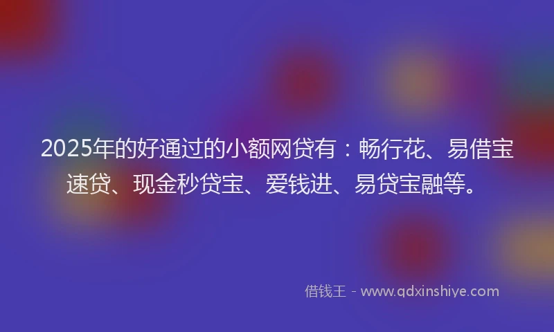 2025年的好通过的小额网贷有：畅行花、易借宝速贷、现金秒贷宝、爱钱进、易贷宝融等。