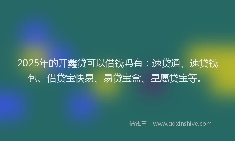 2025年的开鑫贷可以借钱吗有：速贷通、速贷钱包、借贷宝快易、易贷宝盒、星愿贷宝等。