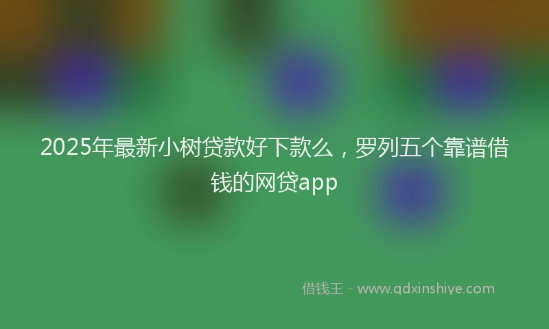 2025年最新小树贷款好下款么，罗列五个靠谱借钱的网贷app