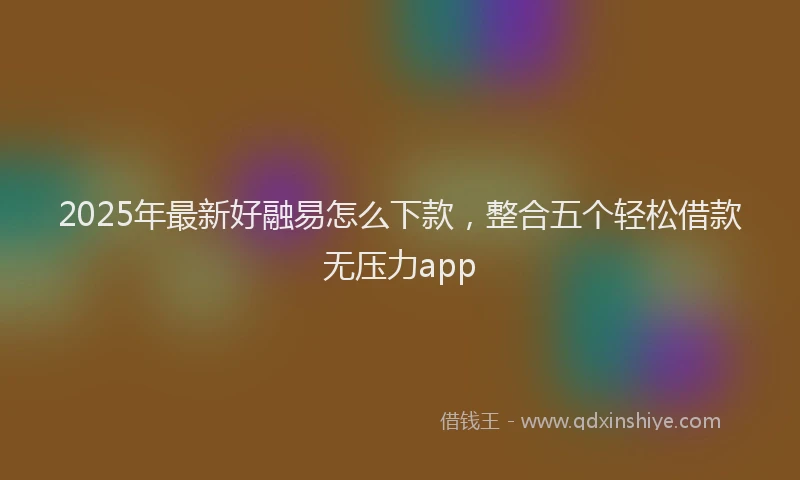 2025年最新好融易怎么下款，整合五个轻松借款无压力app