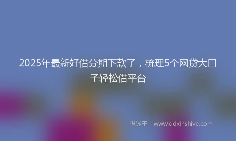 2025年最新好借分期下款了，梳理5个网贷大口子轻松借平台