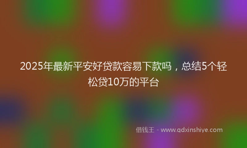 2025年最新平安好贷款容易下款吗，总结5个轻松贷10万的平台
