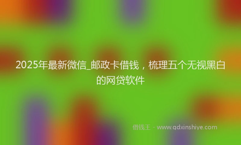 2025年最新微信_邮政卡借钱，梳理五个无视黑白的网贷软件