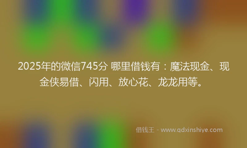2025年的微信745分 哪里借钱有：魔法现金、现金侠易借、闪用、放心花、龙龙用等。