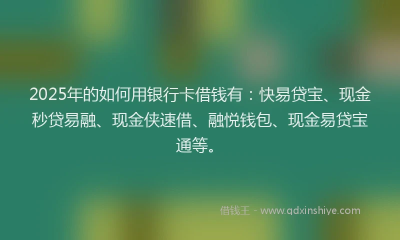 2025年的如何用银行卡借钱有：快易贷宝、现金秒贷易融、现金侠速借、融悦钱包、现金易贷宝通等。