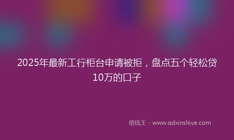 2025年最新工行柜台申请被拒，盘点五个轻松贷10万的口子