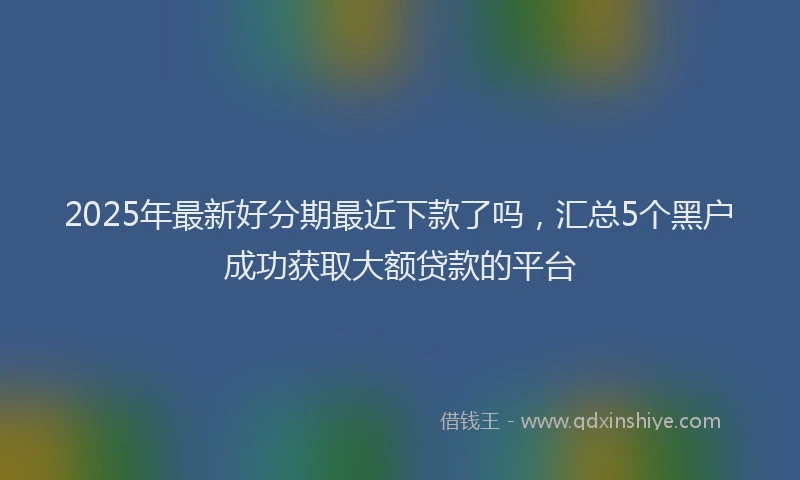 2025年最新好分期最近下款了吗，汇总5个黑户成功获取大额贷款的平台