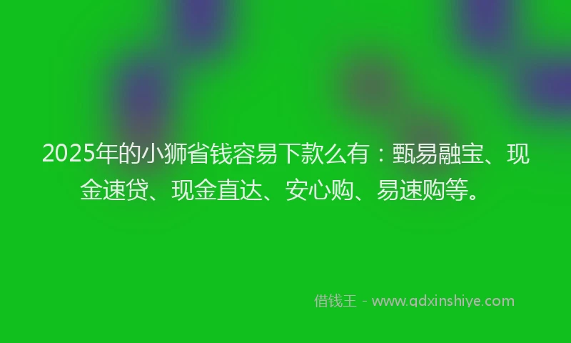 2025年的小狮省钱容易下款么有：甄易融宝、现金速贷、现金直达、安心购、易速购等。