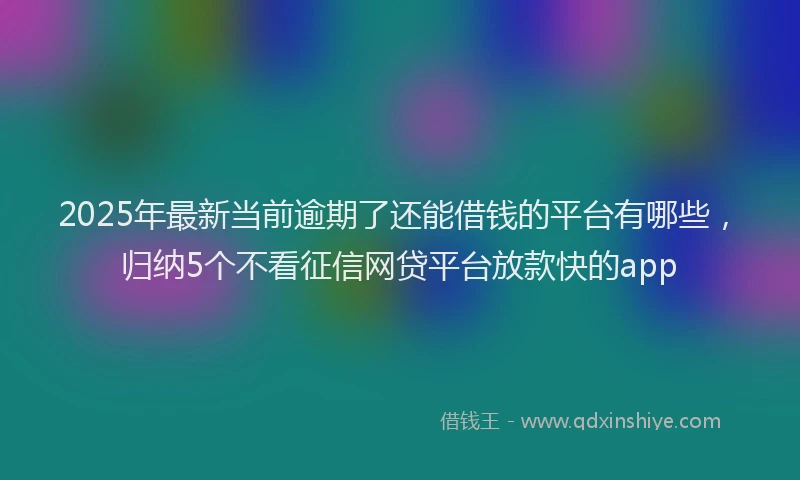 2025年最新当前逾期了还能借钱的平台有哪些，归纳5个不看征信网贷平台放款快的app