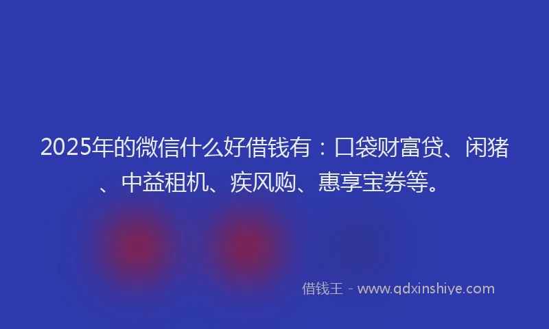 2025年的微信什么好借钱有：口袋财富贷、闲猪、中益租机、疾风购、惠享宝券等。